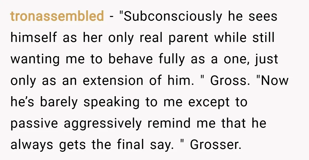 tronassembled − "Subconsciously he sees himself as her only real parent while still wanting me to behave fully as a one, just only as an extension of him. " Gross....