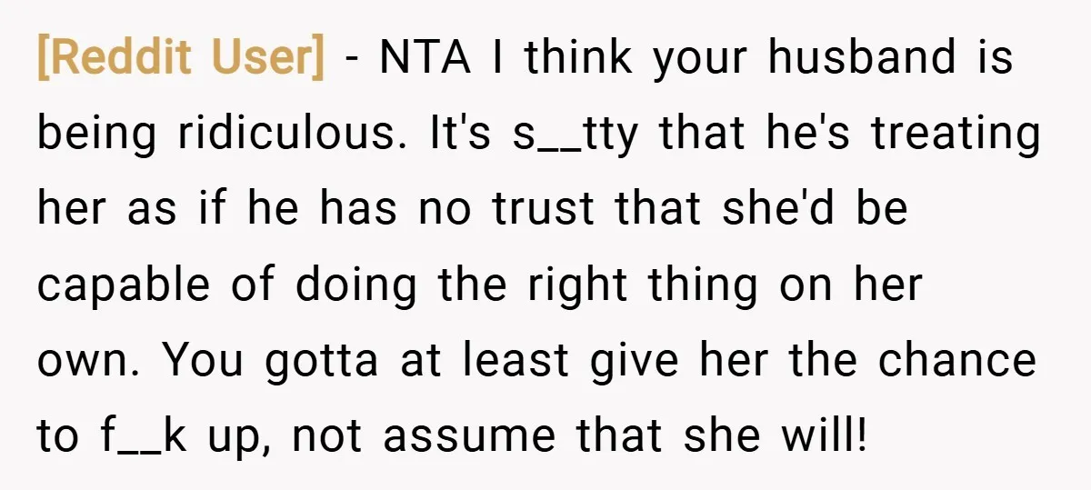 [Reddit User] − NTA I think your husband is being ridiculous. It's s__tty that he's treating her as if he has no trust that she'd be capable of doing the...