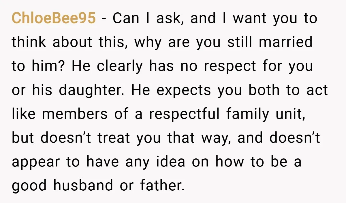 ChloeBee95 − Can I ask, and I want you to think about this, why are you still married to him? He clearly has no respect for you or his daughter....