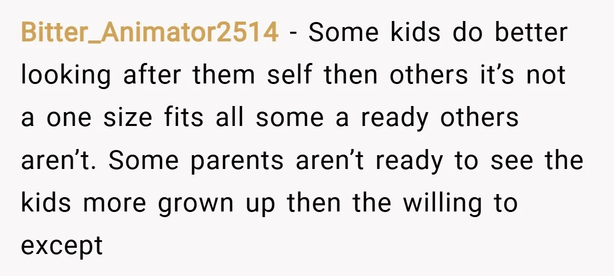 Bitter_Animator2514 − Some kids do better looking after them self then others it’s not a one size fits all some a ready others aren’t. Some parents aren’t ready to see...
