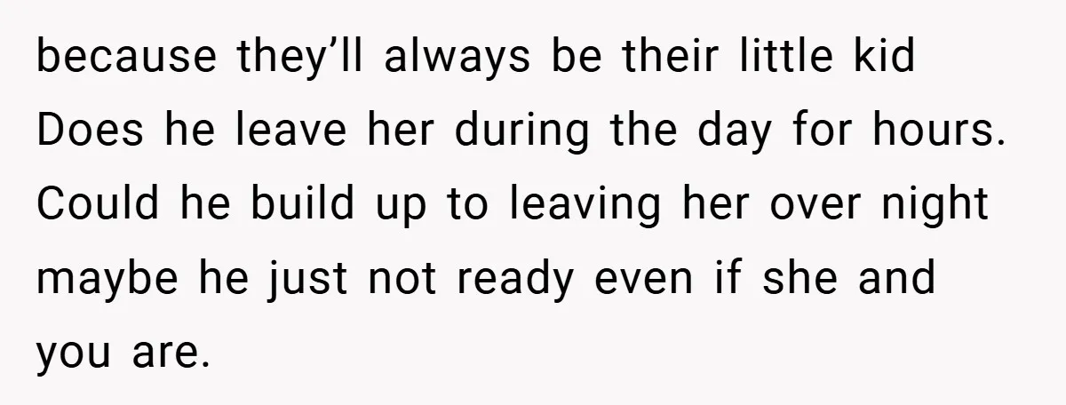 because they’ll always be their little kid Does he leave her during the day for hours. Could he build up to leaving her over night maybe he just not ready...