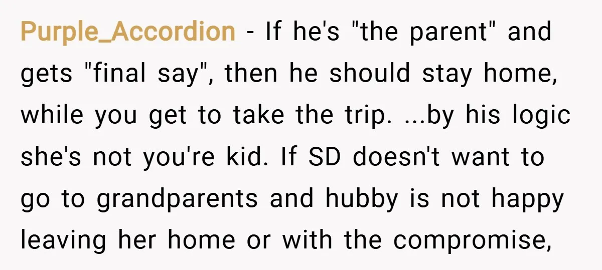Purple_Accordion − If he's "the parent" and gets "final say", then he should stay home, while you get to take the trip. ...by his logic she's not you're kid. If...