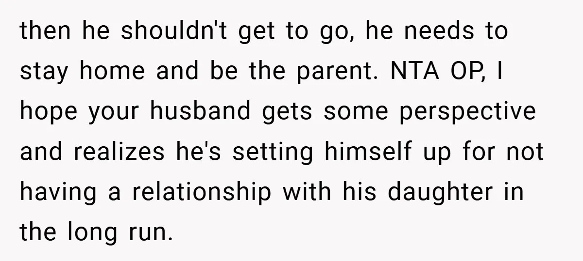 then he shouldn't get to go, he needs to stay home and be the parent. NTA OP, I hope your husband gets some perspective and realizes he's setting himself up...