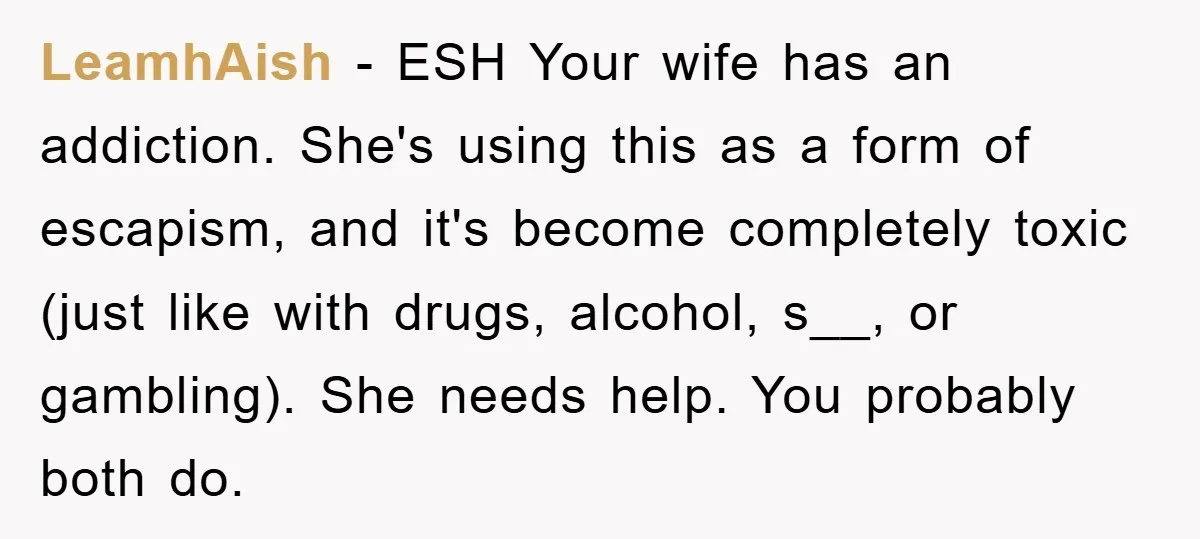 LeamhAish − ESH Your wife has an addiction. She's using this as a form of escapism, and it's become completely toxic (just like with drugs, alcohol, s__, or gambling). She...