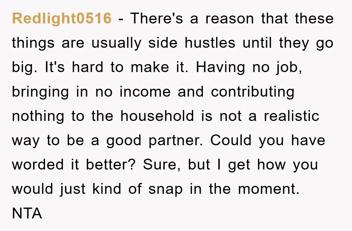 Redlight0516 − There's a reason that these things are usually side hustles until they go big. It's hard to make it. Having no job, bringing in no income and contributing...