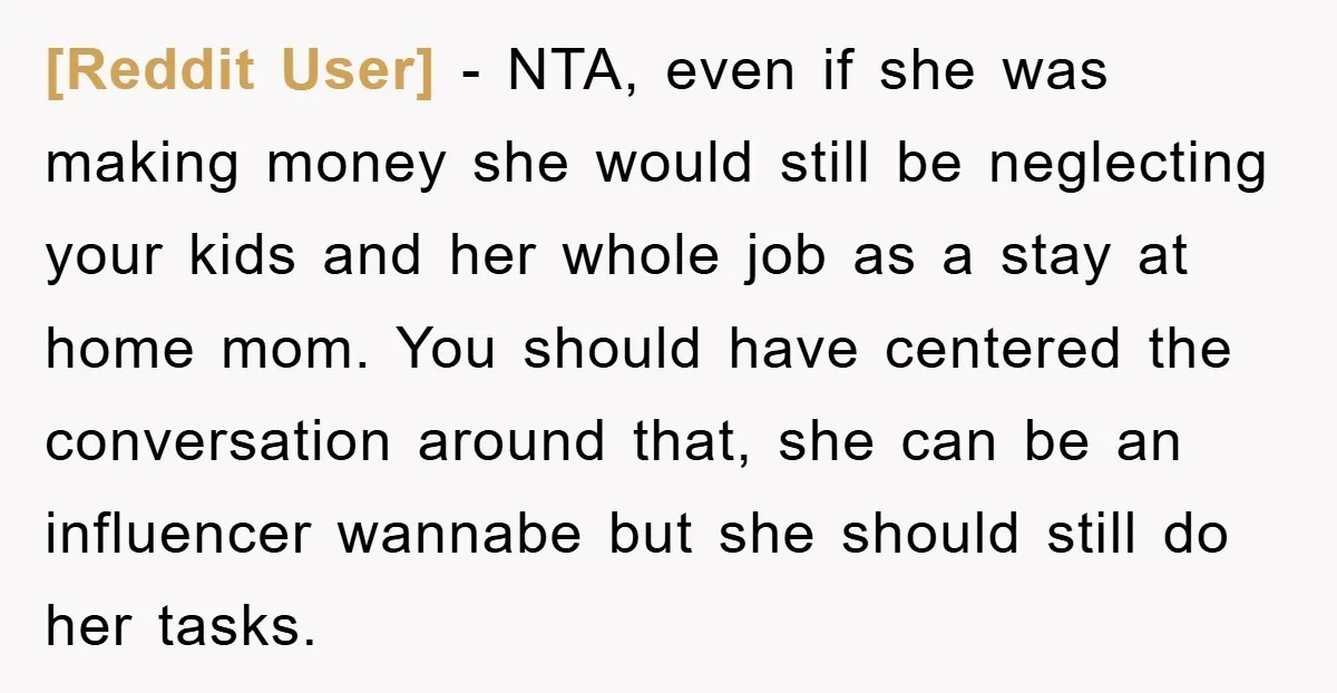 [Reddit User] − NTA, even if she was making money she would still be neglecting your kids and her whole job as a stay at home mom. You should have...