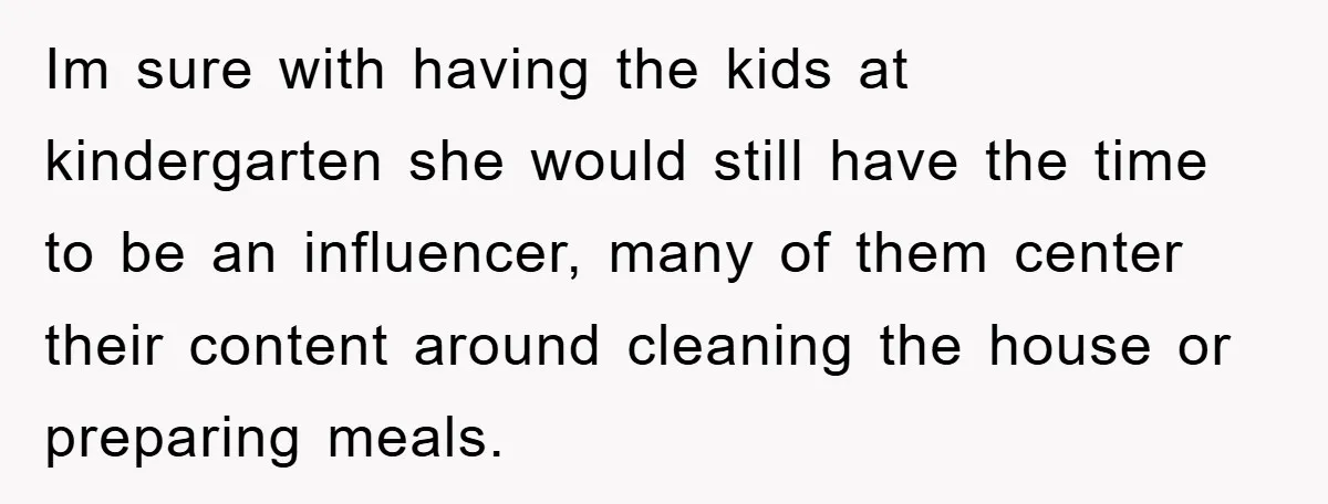Im sure with having the kids at kindergarten she would still have the time to be an influencer, many of them center their content around cleaning the house or preparing...