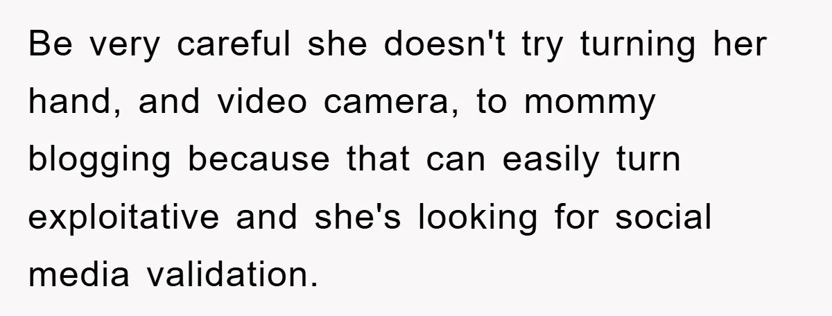 Be very careful she doesn't try turning her hand, and video camera, to mommy blogging because that can easily turn exploitative and she's looking for social media validation.