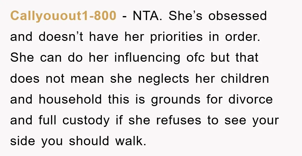 Callyouout1-800 − NTA. She’s obsessed and doesn’t have her priorities in order. She can do her influencing ofc but that does not mean she neglects her children and household this...