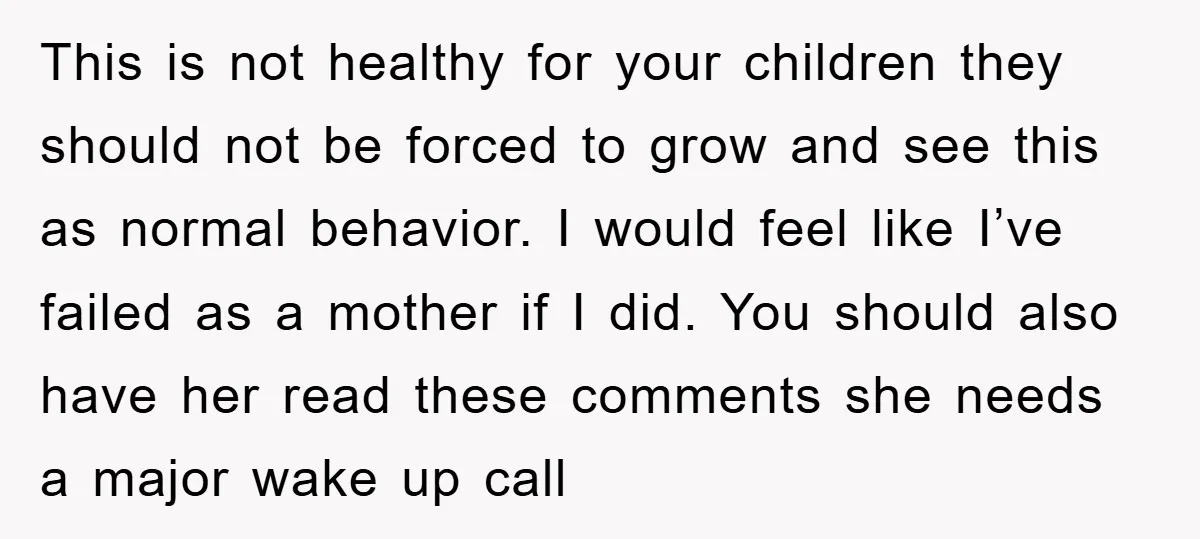 This is not healthy for your children they should not be forced to grow and see this as normal behavior. I would feel like I’ve failed as a mother if...