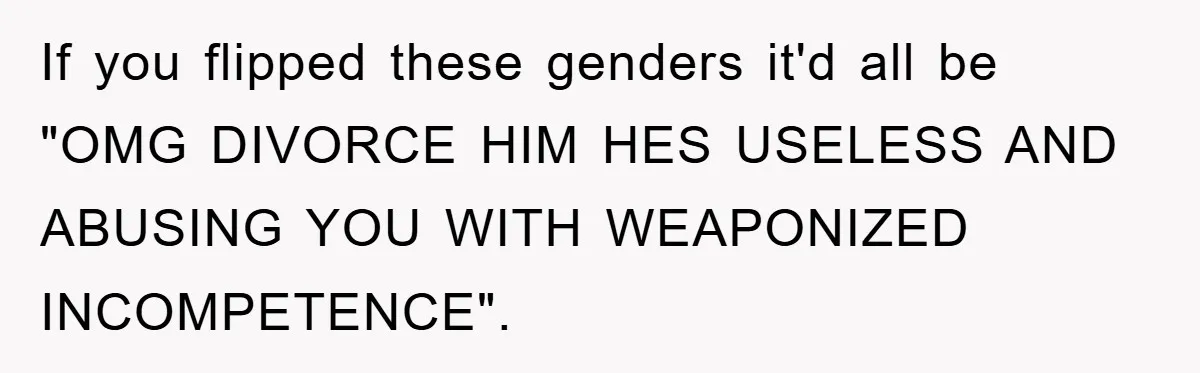 If you flipped these genders it'd all be "OMG DIVORCE HIM HES USELESS AND ABUSING YOU WITH WEAPONIZED INCOMPETENCE".