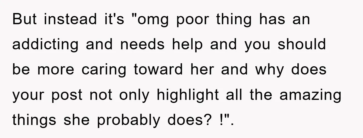 But instead it's "omg poor thing has an addicting and needs help and you should be more caring toward her and why does your post not only highlight all the...