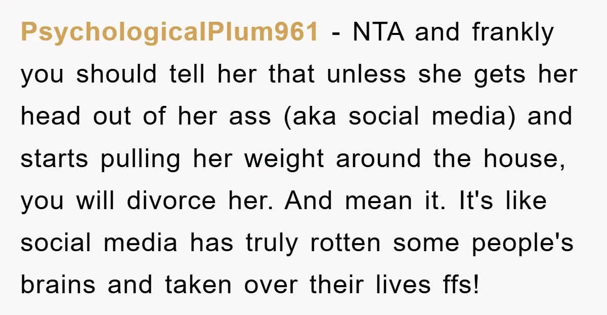 PsychologicalPlum961 − NTA and frankly you should tell her that unless she gets her head out of her ass (aka social media) and starts pulling her weight around the house,...
