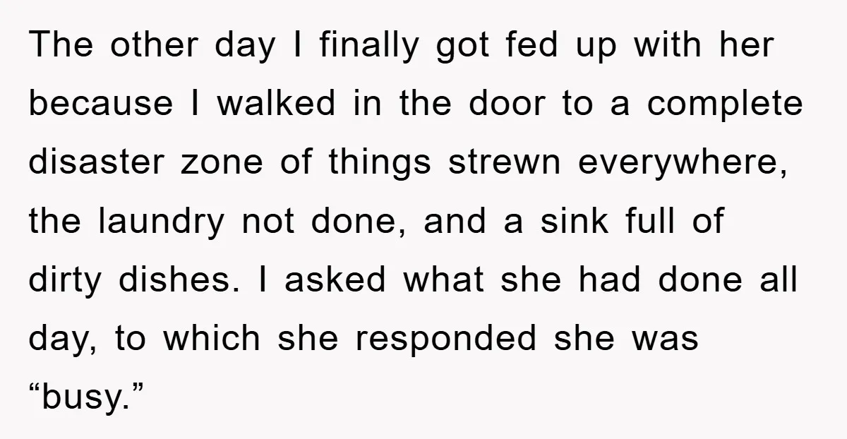 The other day I finally got fed up with her because I walked in the door to a complete disaster zone of things strewn everywhere, the laundry not done, and...