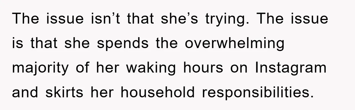 The issue isn’t that she’s trying. The issue is that she spends the overwhelming majority of her waking hours on Instagram and skirts her household responsibilities.