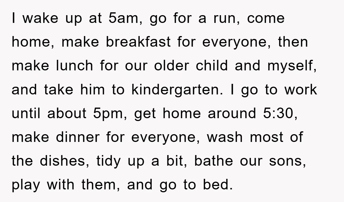 I wake up at 5am, go for a run, come home, make breakfast for everyone, then make lunch for our older child and myself, and take him to kindergarten. I...