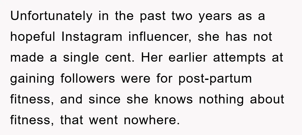 Unfortunately in the past two years as a hopeful Instagram influencer, she has not made a single cent. Her earlier attempts at gaining followers were for post-partum fitness, and since...