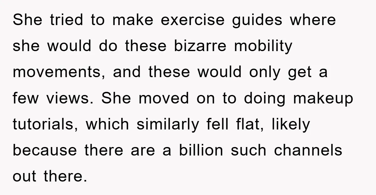 She tried to make exercise guides where she would do these bizarre mobility movements, and these would only get a few views. She moved on to doing makeup tutorials, which...