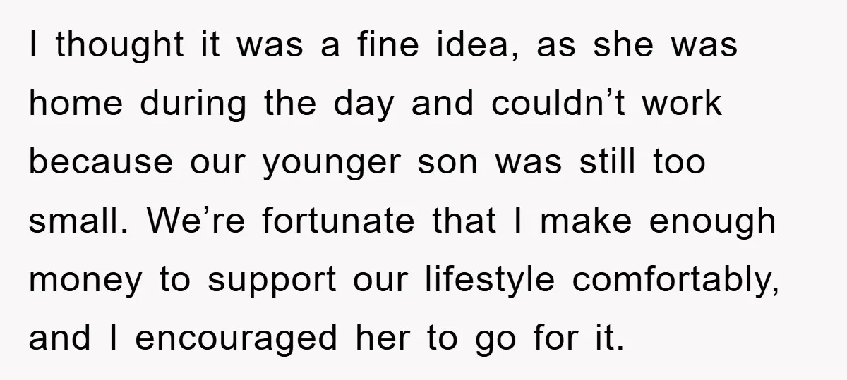 I thought it was a fine idea, as she was home during the day and couldn’t work because our younger son was still too small. We’re fortunate that I make...