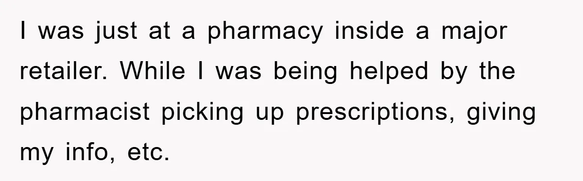 I was just at a pharmacy inside a major retailer. While I was being helped by the pharmacist picking up prescriptions, giving my info, etc.