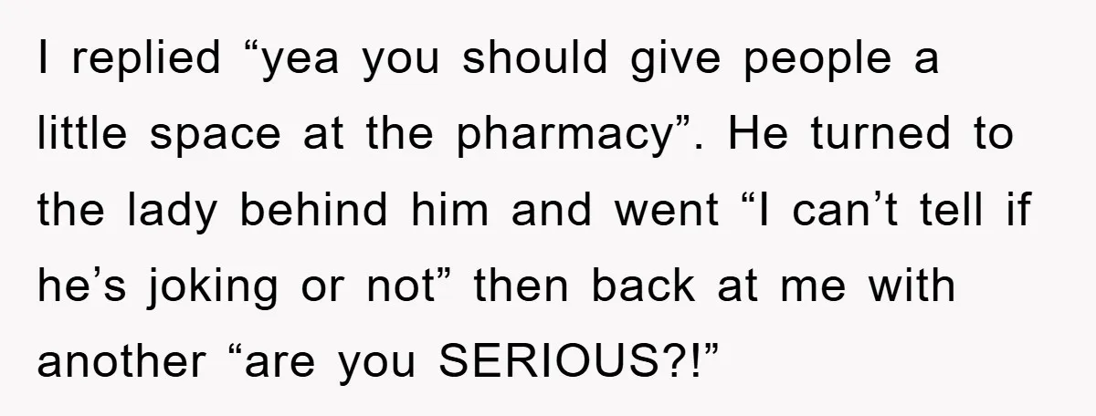 I replied “yea you should give people a little space at the pharmacy”. He turned to the lady behind him and went “I can’t tell if he’s joking or not”...
