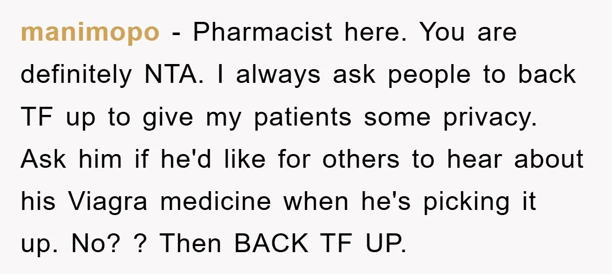 manimopo − Pharmacist here. You are definitely NTA. I always ask people to back TF up to give my patients some privacy. Ask him if he'd like for others to...