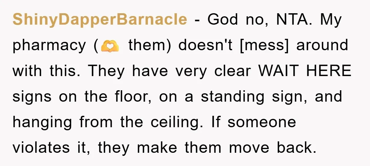 ShinyDapperBarnacle − God no, NTA. My pharmacy (🫶 them) doesn't [mess] around with this. They have very clear WAIT HERE signs on the floor, on a standing sign, and hanging...