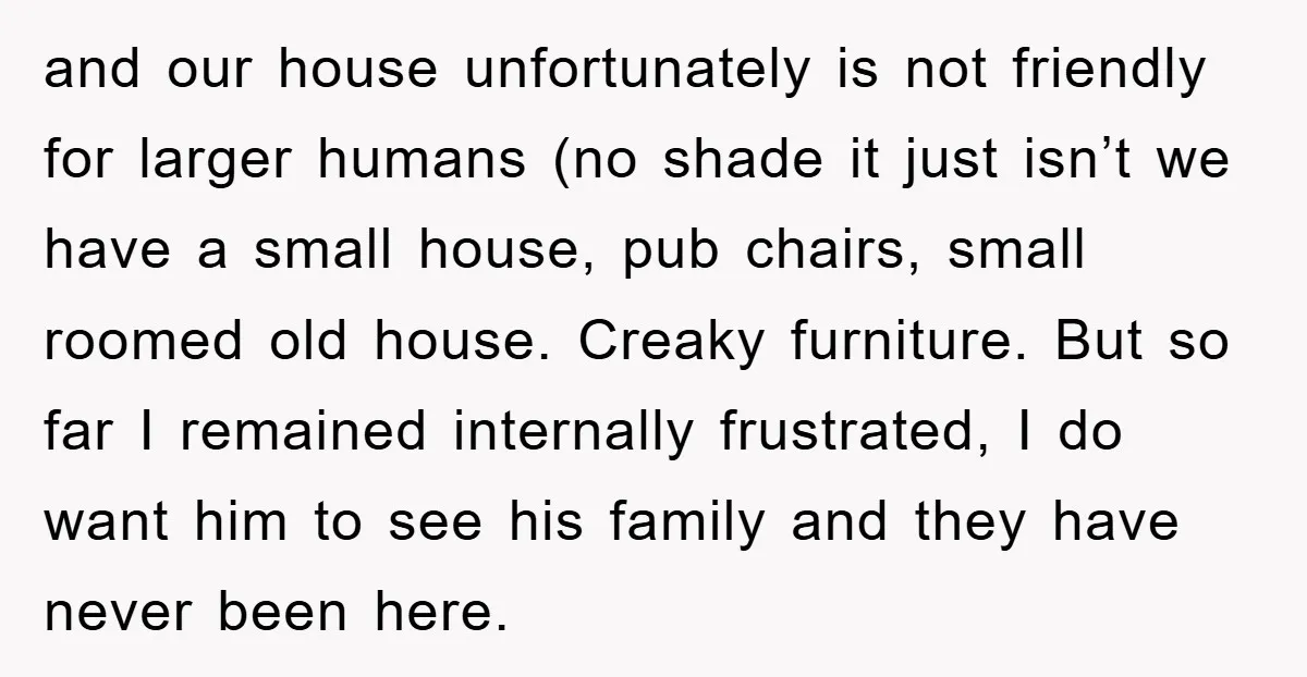 and our house unfortunately is not friendly for larger humans (no shade it just isn’t we have a small house, pub chairs, small roomed old house. Creaky furniture. But so...