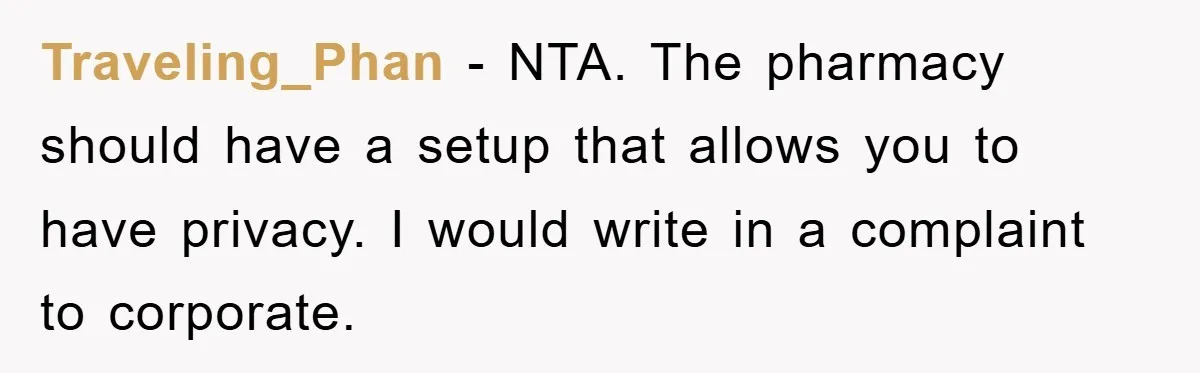 Traveling_Phan − NTA. The pharmacy should have a setup that allows you to have privacy. I would write in a complaint to corporate.