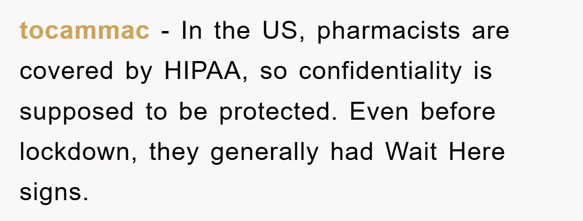 tocammac − In the US, pharmacists are covered by HIPAA, so confidentiality is supposed to be protected. Even before lockdown, they generally had Wait Here signs.