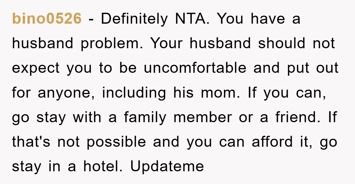 bino0526 − Definitely NTA. You have a husband problem. Your husband should not expect you to be uncomfortable and put out for anyone, including his mom. If you can, go...
