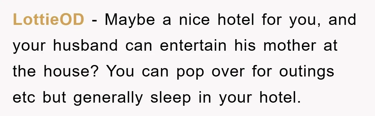 LottieOD − Maybe a nice hotel for you, and your husband can entertain his mother at the house? You can pop over for outings etc but generally sleep in your...