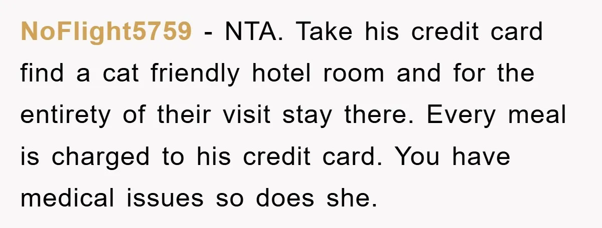 NoFlight5759 − NTA. Take his credit card find a cat friendly hotel room and for the entirety of their visit stay there. Every meal is charged to his credit card....