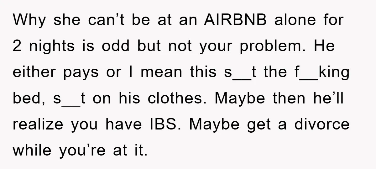 Why she can’t be at an AIRBNB alone for 2 nights is odd but not your problem. He either pays or I mean this s__t the f__king bed, s__t on...