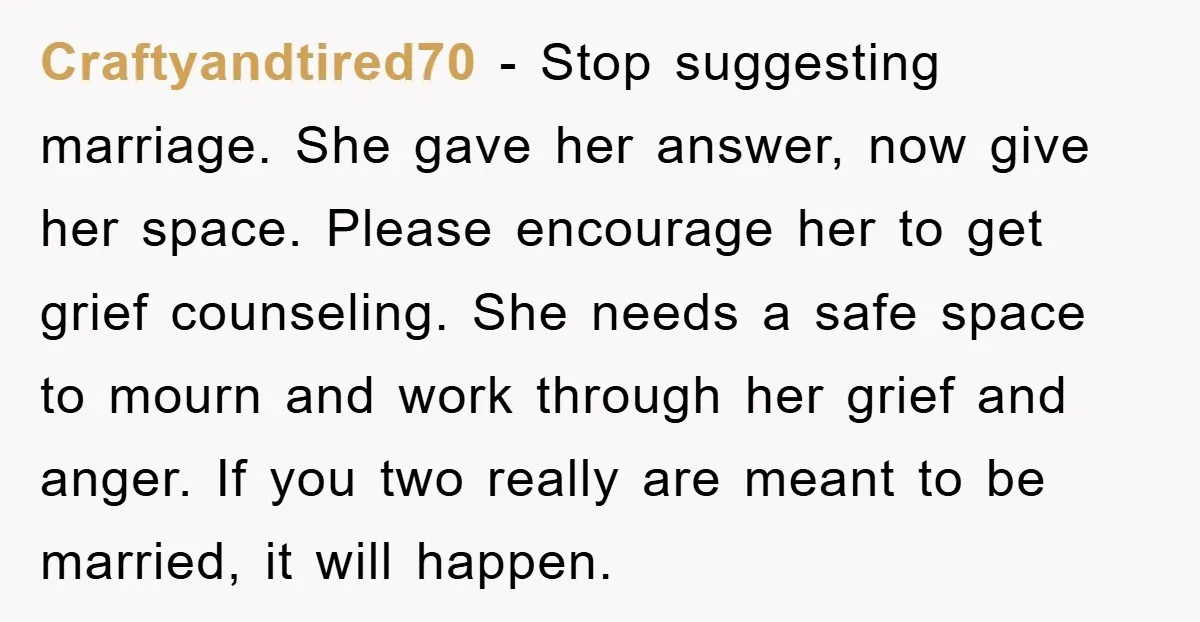Craftyandtired70 − Stop suggesting marriage. She gave her answer, now give her space. Please encourage her to get grief counseling. She needs a safe space to mourn and work through...