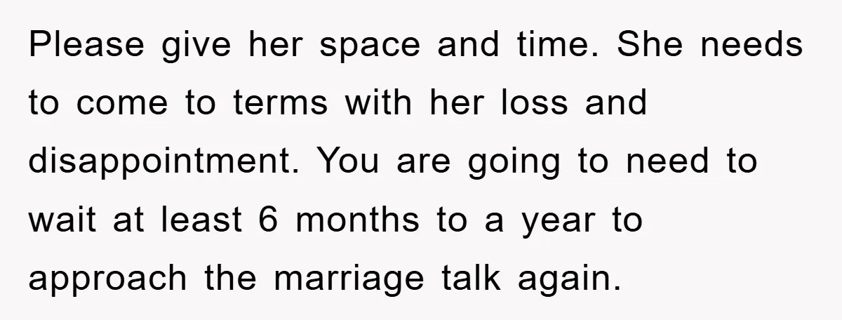Please give her space and time. She needs to come to terms with her loss and disappointment. You are going to need to wait at least 6 months to a...