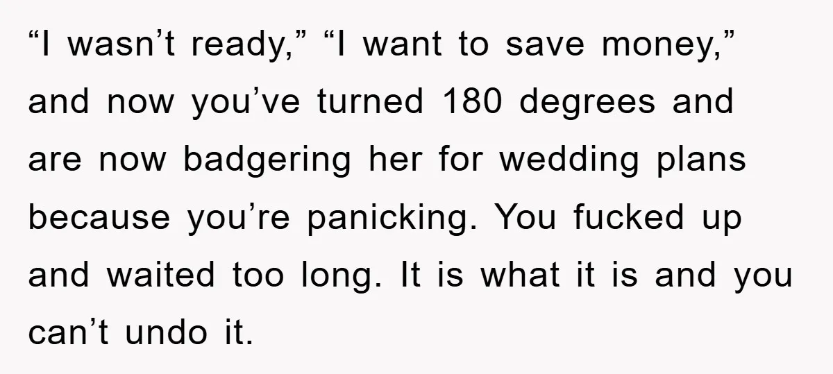 “I wasn’t ready,” “I want to save money,” and now you’ve turned 180 degrees and are now badgering her for wedding plans because you’re panicking. You fucked up and waited...
