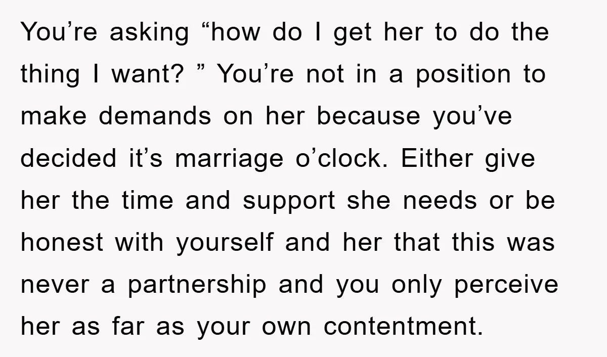 You’re asking “how do I get her to do the thing I want? ” You’re not in a position to make demands on her because you’ve decided it’s marriage o’clock....
