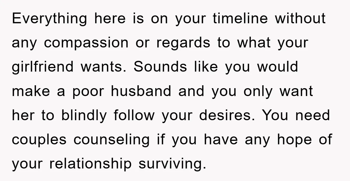 Everything here is on your timeline without any compassion or regards to what your girlfriend wants. Sounds like you would make a poor husband and you only want her to...