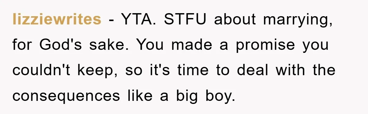 lizziewrites − YTA. STFU about marrying, for God's sake. You made a promise you couldn't keep, so it's time to deal with the consequences like a big boy.