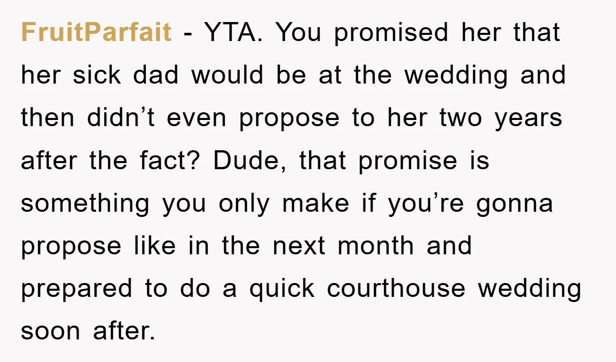 FruitParfait − YTA. You promised her that her sick dad would be at the wedding and then didn’t even propose to her two years after the fact? Dude, that promise...