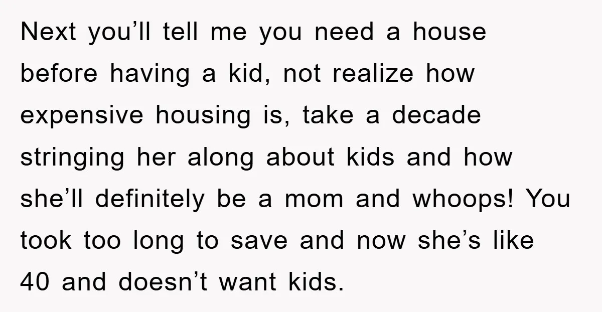 Next you’ll tell me you need a house before having a kid, not realize how expensive housing is, take a decade stringing her along about kids and how she’ll definitely...