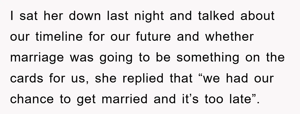 I sat her down last night and talked about our timeline for our future and whether marriage was going to be something on the cards for us, she replied that...