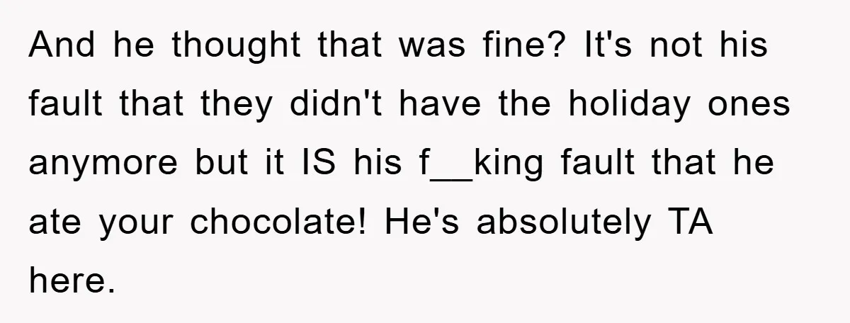 And he thought that was fine? It's not his fault that they didn't have the holiday ones anymore but it IS his f__king fault that he ate your chocolate! He's...
