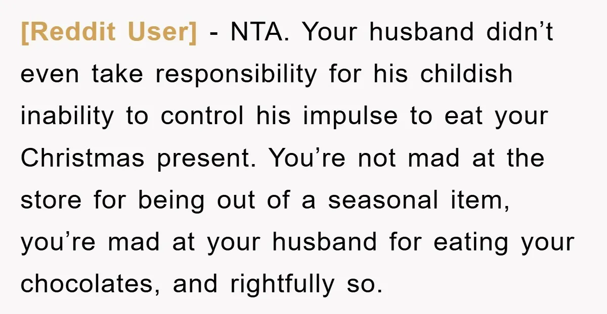 [Reddit User] − NTA. Your husband didn’t even take responsibility for his childish inability to control his impulse to eat your Christmas present. You’re not mad at the store for...