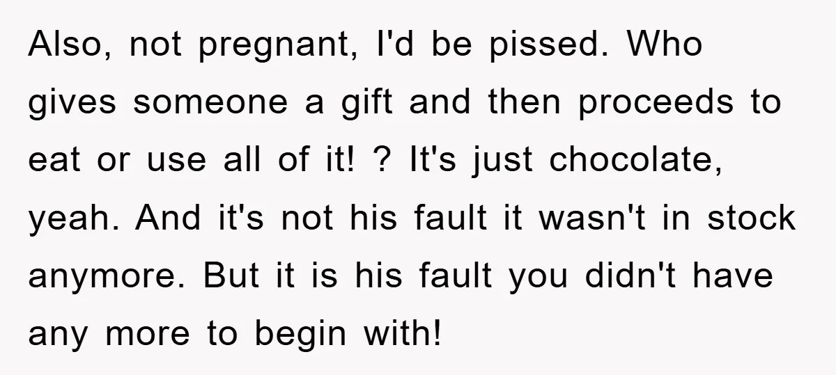 Also, not pregnant, I'd be pissed. Who gives someone a gift and then proceeds to eat or use all of it! ? It's just chocolate, yeah. And it's not his...