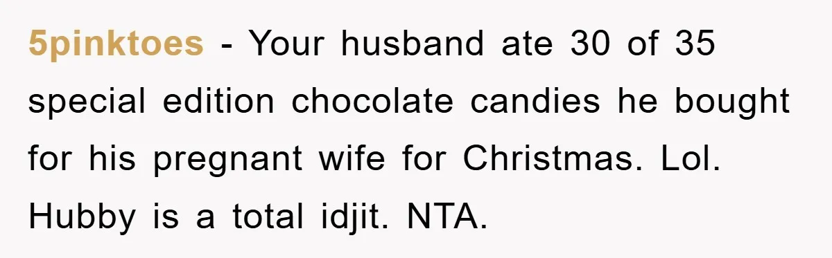 5pinktoes − Your husband ate 30 of 35 special edition chocolate candies he bought for his pregnant wife for Christmas. Lol. Hubby is a total idjit. NTA.