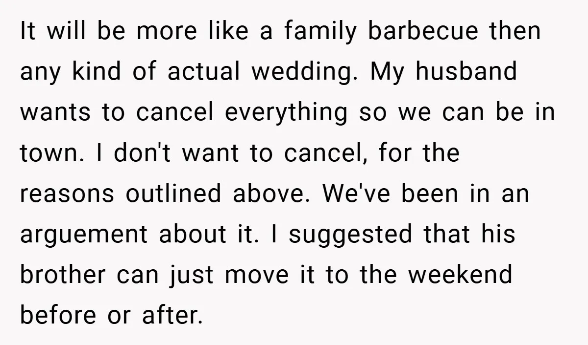 It will be more like a family barbecue then any kind of actual wedding. My husband wants to cancel everything so we can be in town. I don't want to...