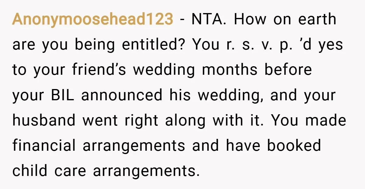 Anonymoosehead123 − NTA. How on earth are you being entitled? You r. s. v. p. ’d yes to your friend’s wedding months before your BIL announced his wedding, and your...