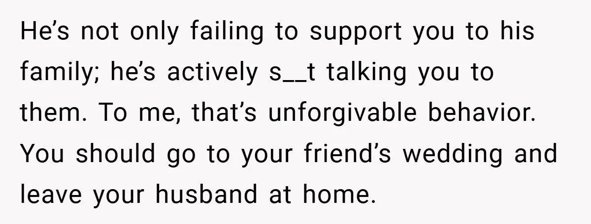 He’s not only failing to support you to his family; he’s actively s__t talking you to them. To me, that’s unforgivable behavior. You should go to your friend’s wedding and...